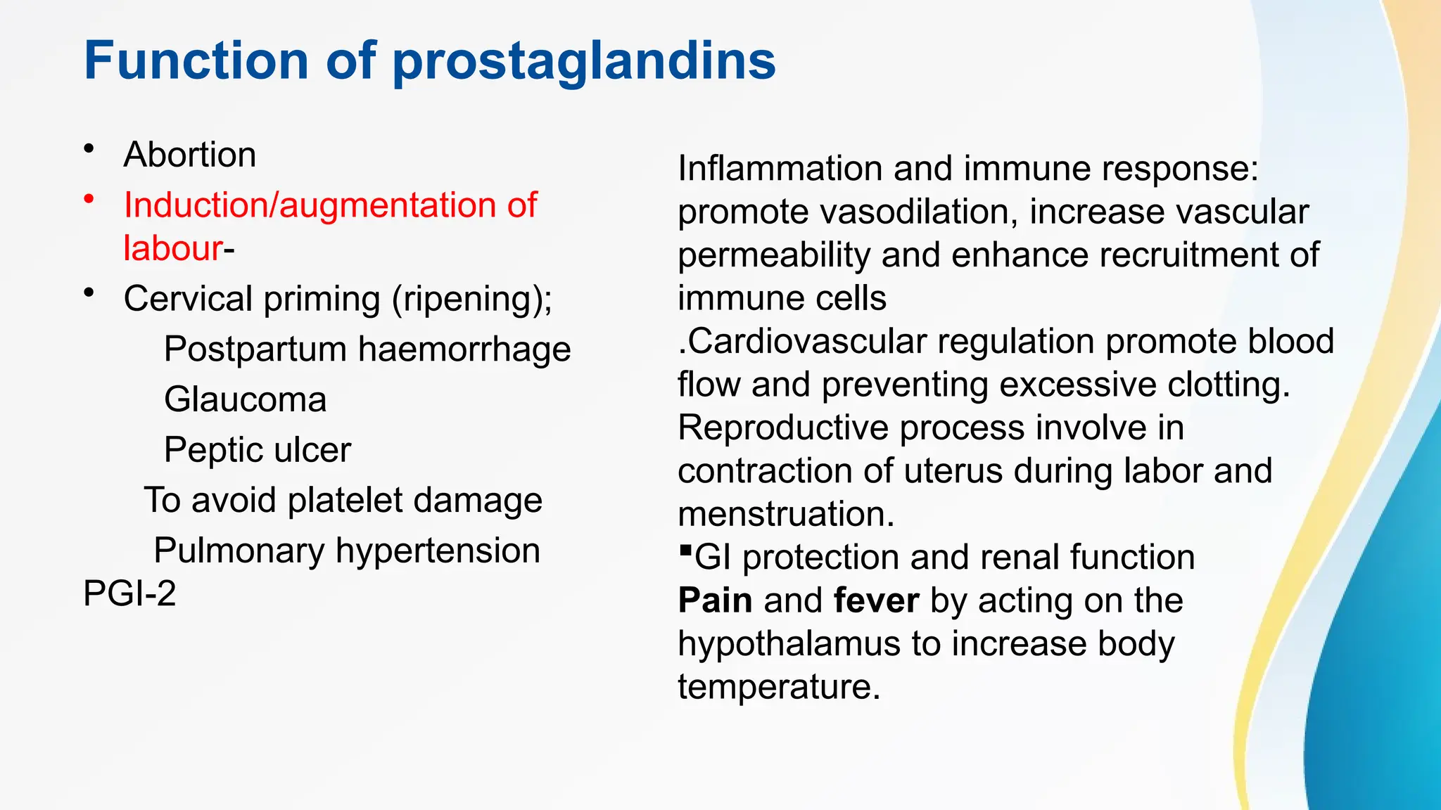 Function of prostaglandins
• Abortion
• Induction/augmentation of
labour-
• Cervical priming (ripening);
Postpartum haemorrhage
Glaucoma
Peptic ulcer
To avoid platelet damage
Pulmonary hypertension
PGI-2
Inflammation and immune response:
promote vasodilation, increase vascular
permeability and enhance recruitment of
immune cells
.Cardiovascular regulation promote blood
flow and preventing excessive clotting.
Reproductive process involve in
contraction of uterus during labor and
menstruation.
GI protection and renal function
Pain and fever by acting on the
hypothalamus to increase body
temperature.
 