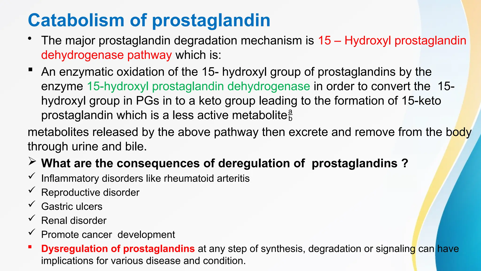Catabolism of prostaglandin
• The major prostaglandin degradation mechanism is 15 – Hydroxyl prostaglandin
dehydrogenase pathway which is:
 An enzymatic oxidation of the 15- hydroxyl group of prostaglandins by the
enzyme 15-hydroxyl prostaglandin dehydrogenase in order to convert the 15-
hydroxyl group in PGs in to a keto group leading to the formation of 15-keto
prostaglandin which is a less active metabolite
metabolites released by the above pathway then excrete and remove from the body
through urine and bile.
 What are the consequences of deregulation of prostaglandins ?
 Inflammatory disorders like rheumatoid arteritis
 Reproductive disorder
 Gastric ulcers
 Renal disorder
 Promote cancer development
 Dysregulation of prostaglandins at any step of synthesis, degradation or signaling can have
implications for various disease and condition.
 