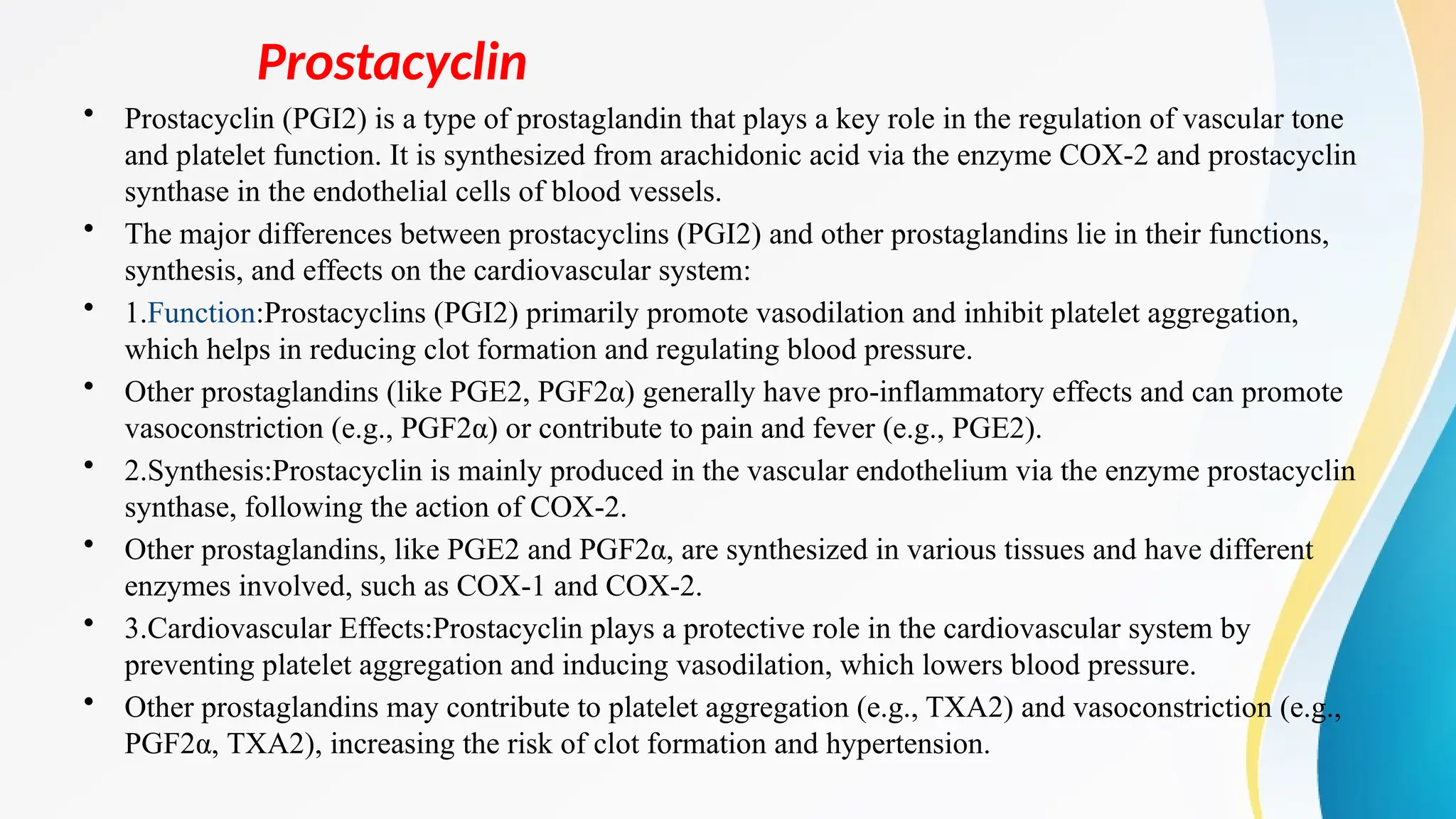 Prostacyclin
• Prostacyclin (PGI2) is a type of prostaglandin that plays a key role in the regulation of vascular tone
and platelet function. It is synthesized from arachidonic acid via the enzyme COX-2 and prostacyclin
synthase in the endothelial cells of blood vessels.
• The major differences between prostacyclins (PGI2) and other prostaglandins lie in their functions,
synthesis, and effects on the cardiovascular system:
• 1.Function:Prostacyclins (PGI2) primarily promote vasodilation and inhibit platelet aggregation,
which helps in reducing clot formation and regulating blood pressure.
• Other prostaglandins (like PGE2, PGF2α) generally have pro-inflammatory effects and can promote
vasoconstriction (e.g., PGF2α) or contribute to pain and fever (e.g., PGE2).
• 2.Synthesis:Prostacyclin is mainly produced in the vascular endothelium via the enzyme prostacyclin
synthase, following the action of COX-2.
• Other prostaglandins, like PGE2 and PGF2α, are synthesized in various tissues and have different
enzymes involved, such as COX-1 and COX-2.
• 3.Cardiovascular Effects:Prostacyclin plays a protective role in the cardiovascular system by
preventing platelet aggregation and inducing vasodilation, which lowers blood pressure.
• Other prostaglandins may contribute to platelet aggregation (e.g., TXA2) and vasoconstriction (e.g.,
PGF2α, TXA2), increasing the risk of clot formation and hypertension.
 