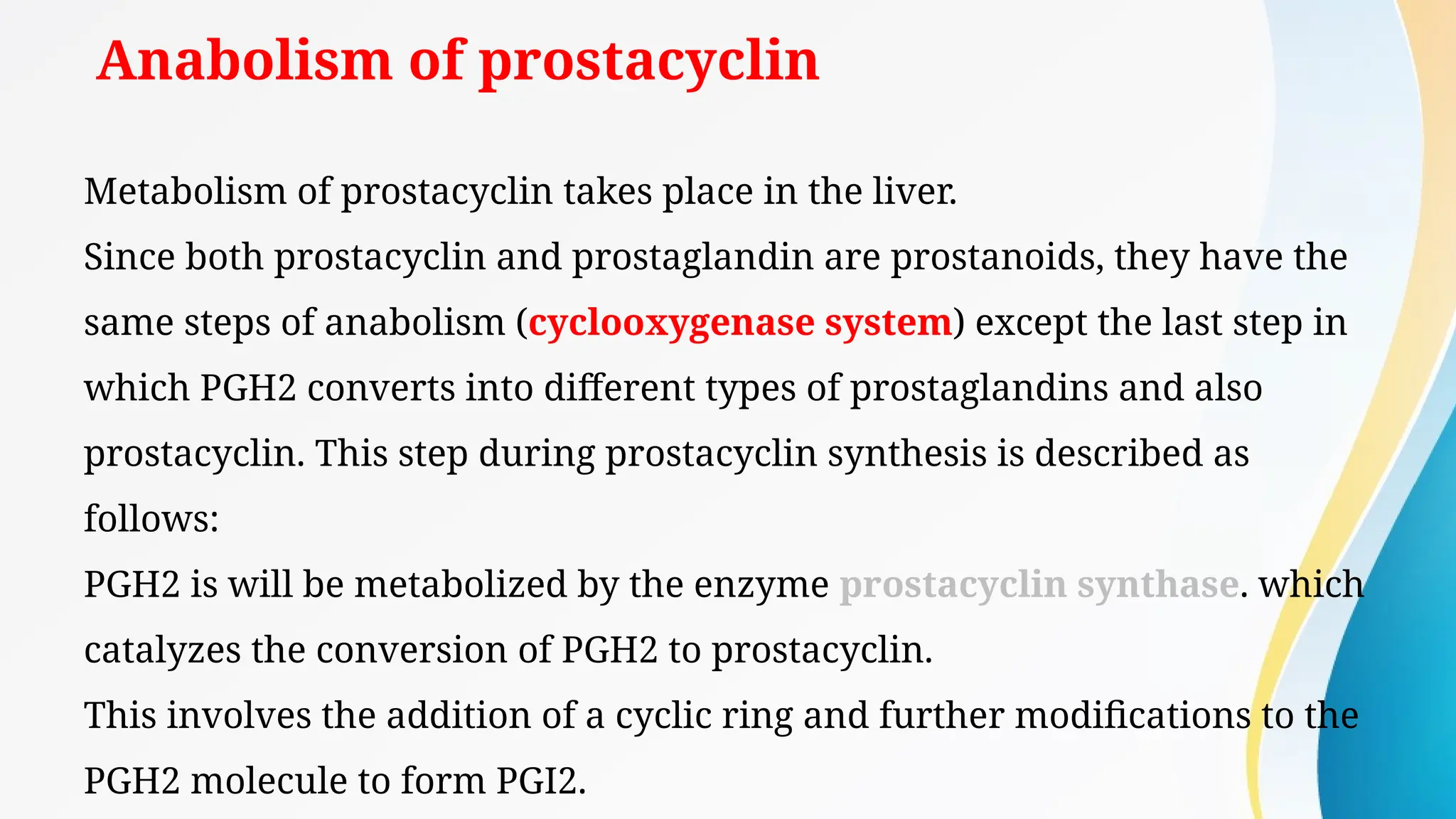 Anabolism of prostacyclin
Metabolism of prostacyclin takes place in the liver.
Since both prostacyclin and prostaglandin are prostanoids, they have the
same steps of anabolism (cyclooxygenase system) except the last step in
which PGH2 converts into different types of prostaglandins and also
prostacyclin. This step during prostacyclin synthesis is described as
follows:
PGH2 is will be metabolized by the enzyme prostacyclin synthase. which
catalyzes the conversion of PGH2 to prostacyclin.
This involves the addition of a cyclic ring and further modifications to the
PGH2 molecule to form PGI2.
 