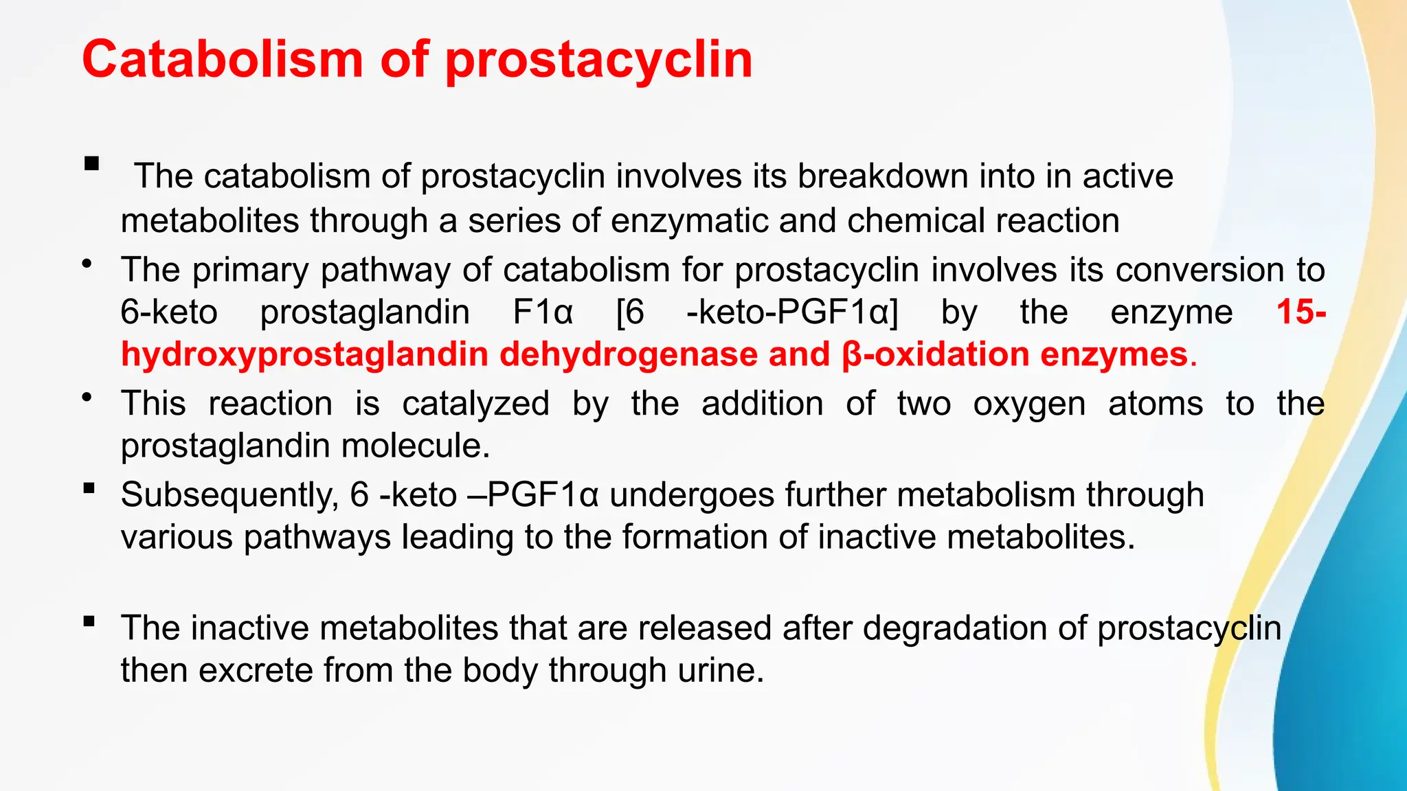 Catabolism of prostacyclin
 The catabolism of prostacyclin involves its breakdown into in active
metabolites through a series of enzymatic and chemical reaction
• The primary pathway of catabolism for prostacyclin involves its conversion to
6-keto prostaglandin F1α [6 -keto-PGF1α] by the enzyme 15-
hydroxyprostaglandin dehydrogenase and β-oxidation enzymes.
• This reaction is catalyzed by the addition of two oxygen atoms to the
prostaglandin molecule.
 Subsequently, 6 -keto –PGF1α undergoes further metabolism through
various pathways leading to the formation of inactive metabolites.
 The inactive metabolites that are released after degradation of prostacyclin
then excrete from the body through urine.
 