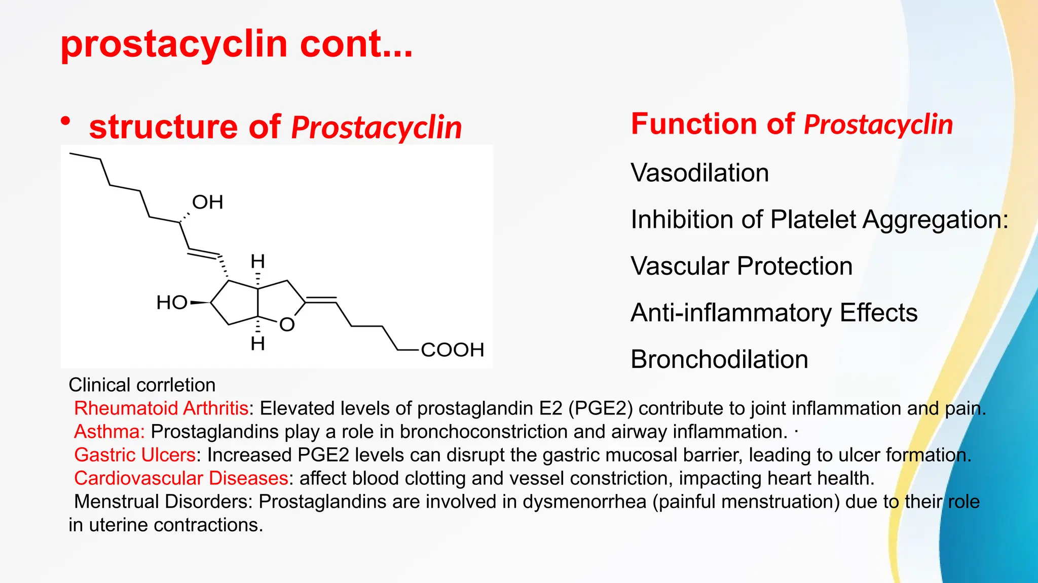 prostacyclin cont...
• structure of Prostacyclin Function of Prostacyclin
Vasodilation
Inhibition of Platelet Aggregation:
Vascular Protection
Anti-inflammatory Effects
Bronchodilation
Clinical corrletion
Rheumatoid Arthritis: Elevated levels of prostaglandin E2 (PGE2) contribute to joint inflammation and pain.
Asthma: Prostaglandins play a role in bronchoconstriction and airway inflammation. ·
Gastric Ulcers: Increased PGE2 levels can disrupt the gastric mucosal barrier, leading to ulcer formation.
Cardiovascular Diseases: affect blood clotting and vessel constriction, impacting heart health.
Menstrual Disorders: Prostaglandins are involved in dysmenorrhea (painful menstruation) due to their role
in uterine contractions.
 