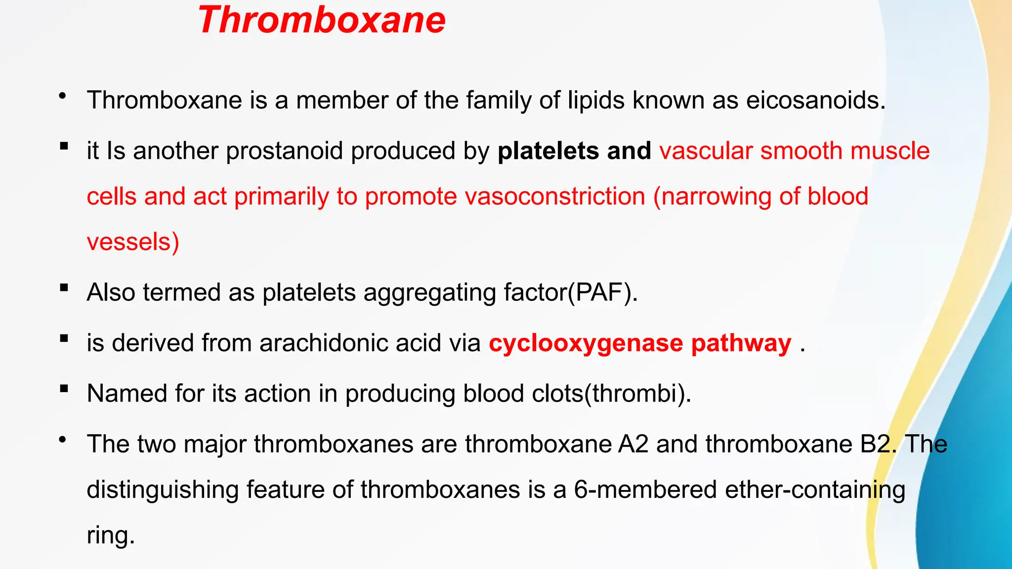 Thromboxane
• Thromboxane is a member of the family of lipids known as eicosanoids.
 it Is another prostanoid produced by platelets and vascular smooth muscle
cells and act primarily to promote vasoconstriction (narrowing of blood
vessels)
 Also termed as platelets aggregating factor(PAF).
 is derived from arachidonic acid via cyclooxygenase pathway .
 Named for its action in producing blood clots(thrombi).
• The two major thromboxanes are thromboxane A2 and thromboxane B2. The
distinguishing feature of thromboxanes is a 6-membered ether-containing
ring.
 
