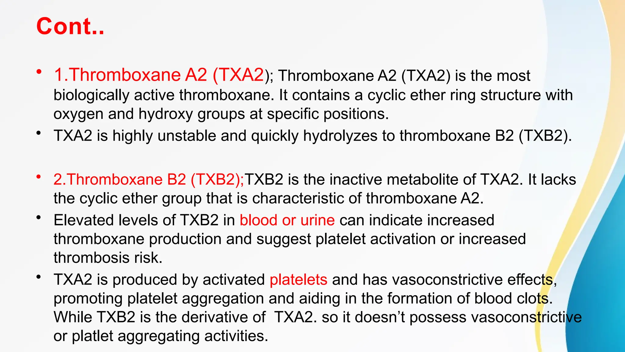 Cont..
• 1.Thromboxane A2 (TXA2); Thromboxane A2 (TXA2) is the most
biologically active thromboxane. It contains a cyclic ether ring structure with
oxygen and hydroxy groups at specific positions.
• TXA2 is highly unstable and quickly hydrolyzes to thromboxane B2 (TXB2).
• 2.Thromboxane B2 (TXB2);TXB2 is the inactive metabolite of TXA2. It lacks
the cyclic ether group that is characteristic of thromboxane A2.
• Elevated levels of TXB2 in blood or urine can indicate increased
thromboxane production and suggest platelet activation or increased
thrombosis risk.
• TXA2 is produced by activated platelets and has vasoconstrictive effects,
promoting platelet aggregation and aiding in the formation of blood clots.
While TXB2 is the derivative of TXA2. so it doesn’t possess vasoconstrictive
or platlet aggregating activities.
 