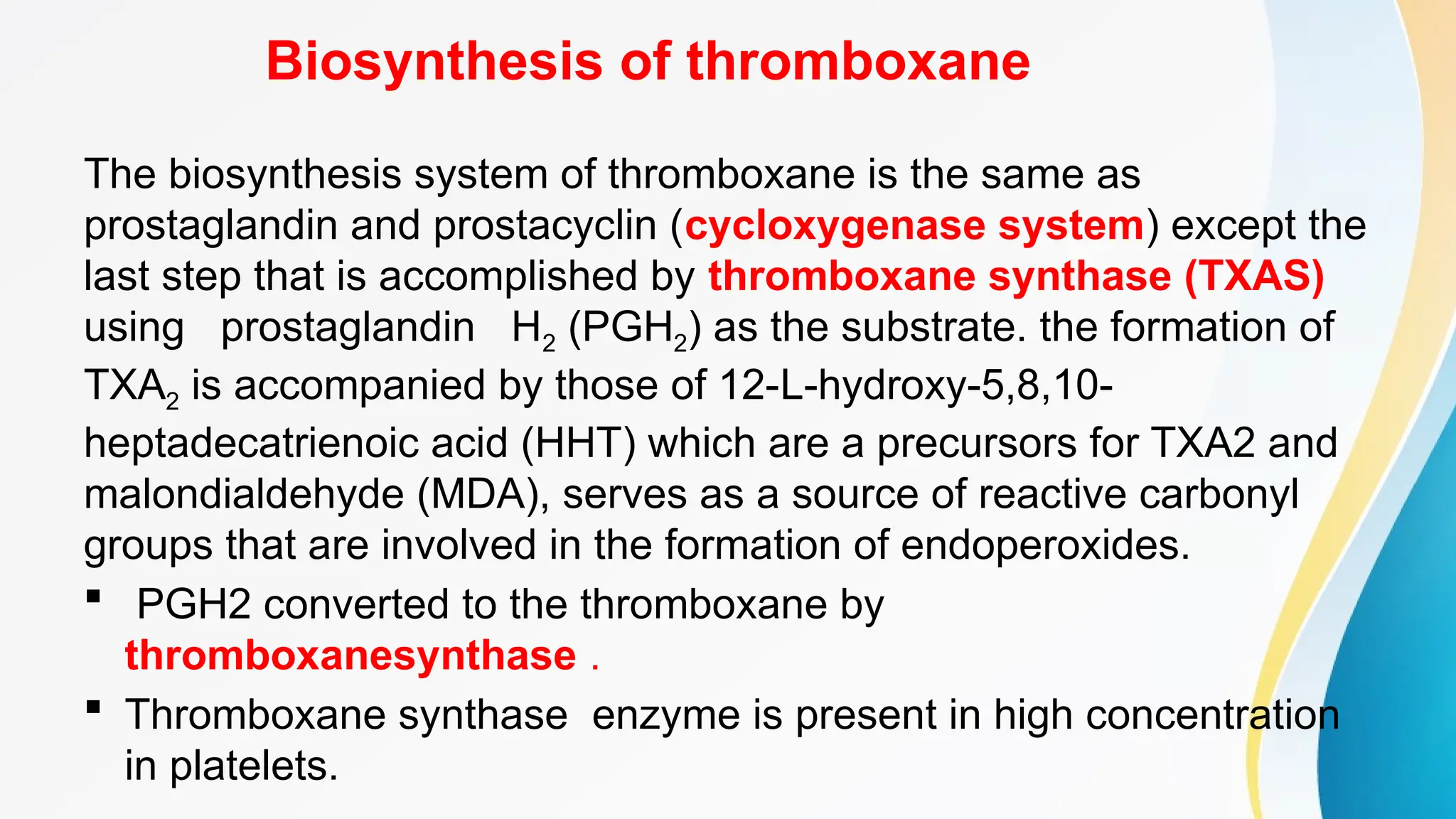 Biosynthesis of thromboxane
The biosynthesis system of thromboxane is the same as
prostaglandin and prostacyclin (cycloxygenase system) except the
last step that is accomplished by thromboxane synthase (TXAS)
using prostaglandin H2 (PGH2) as the substrate. the formation of
TXA2 is accompanied by those of 12-L-hydroxy-5,8,10-
heptadecatrienoic acid (HHT) which are a precursors for TXA2 and
malondialdehyde (MDA), serves as a source of reactive carbonyl
groups that are involved in the formation of endoperoxides.
 PGH2 converted to the thromboxane by
thromboxanesynthase .
 Thromboxane synthase enzyme is present in high concentration
in platelets.
 