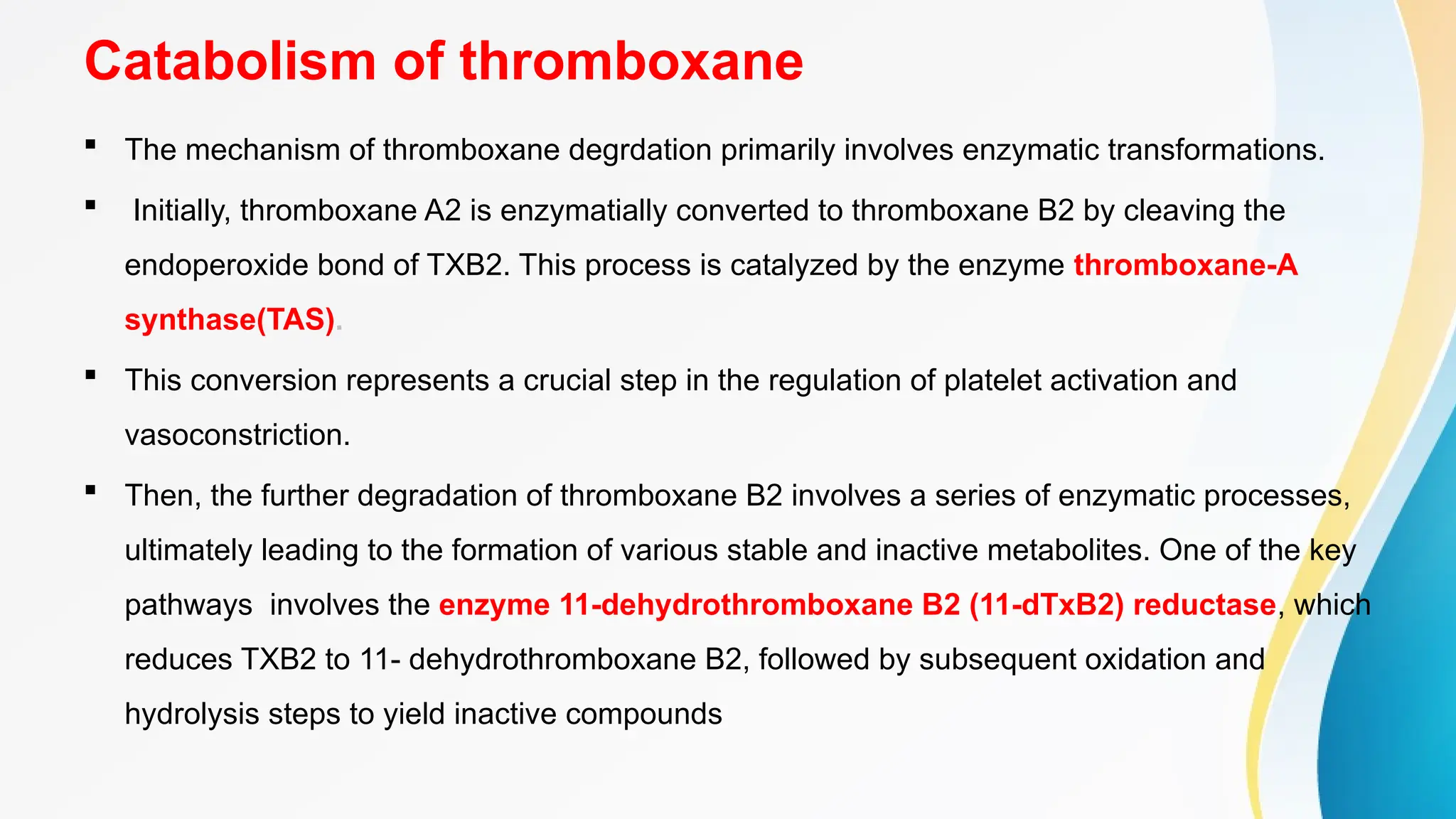 Catabolism of thromboxane
 The mechanism of thromboxane degrdation primarily involves enzymatic transformations.
 Initially, thromboxane A2 is enzymatially converted to thromboxane B2 by cleaving the
endoperoxide bond of TXB2. This process is catalyzed by the enzyme thromboxane-A
synthase(TAS).
 This conversion represents a crucial step in the regulation of platelet activation and
vasoconstriction.
 Then, the further degradation of thromboxane B2 involves a series of enzymatic processes,
ultimately leading to the formation of various stable and inactive metabolites. One of the key
pathways involves the enzyme 11-dehydrothromboxane B2 (11-dTxB2) reductase, which
reduces TXB2 to 11- dehydrothromboxane B2, followed by subsequent oxidation and
hydrolysis steps to yield inactive compounds
 