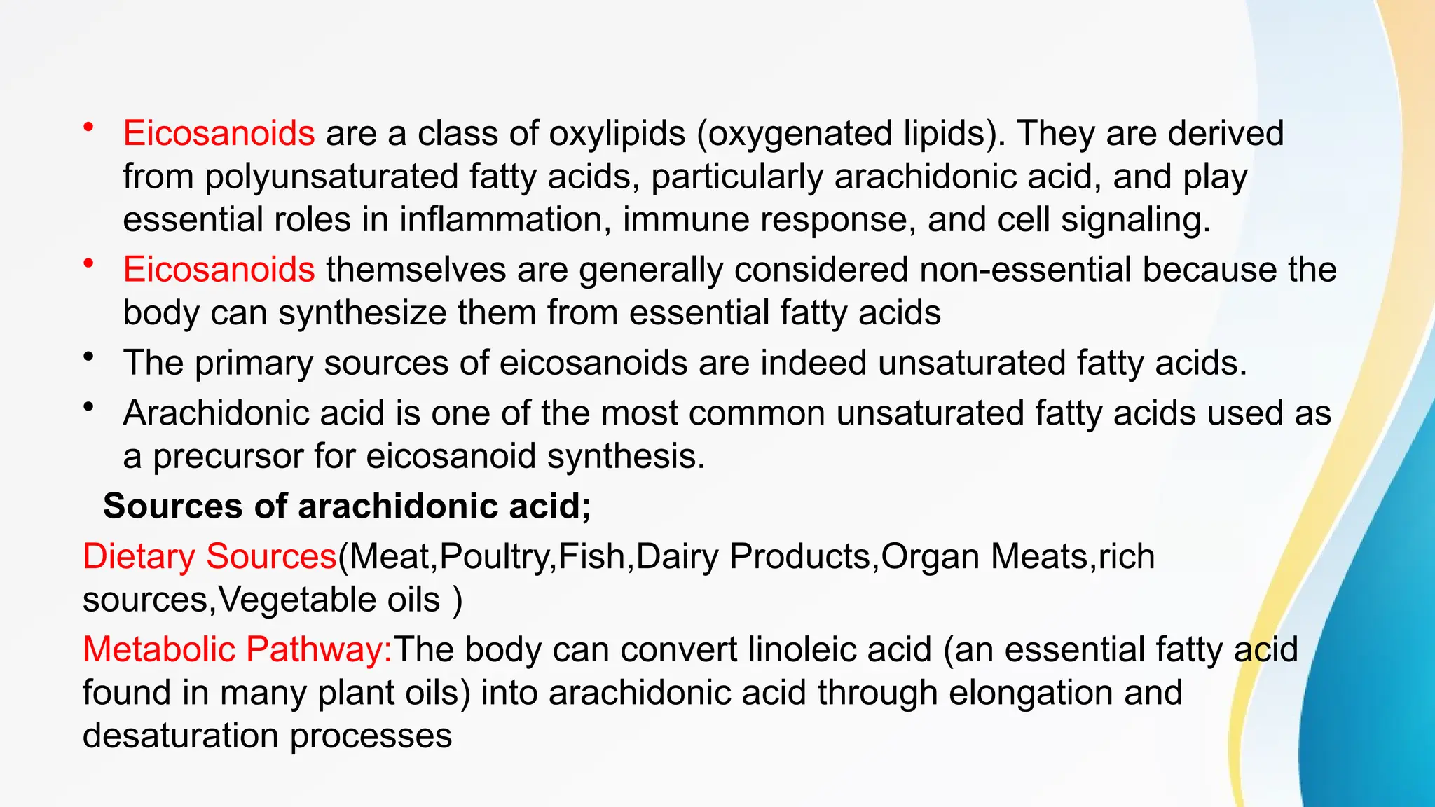 • Eicosanoids are a class of oxylipids (oxygenated lipids). They are derived
from polyunsaturated fatty acids, particularly arachidonic acid, and play
essential roles in inflammation, immune response, and cell signaling.
• Eicosanoids themselves are generally considered non-essential because the
body can synthesize them from essential fatty acids
• The primary sources of eicosanoids are indeed unsaturated fatty acids.
• Arachidonic acid is one of the most common unsaturated fatty acids used as
a precursor for eicosanoid synthesis.
Sources of arachidonic acid;
Dietary Sources(Meat,Poultry,Fish,Dairy Products,Organ Meats,rich
sources,Vegetable oils )
Metabolic Pathway:The body can convert linoleic acid (an essential fatty acid
found in many plant oils) into arachidonic acid through elongation and
desaturation processes
 
