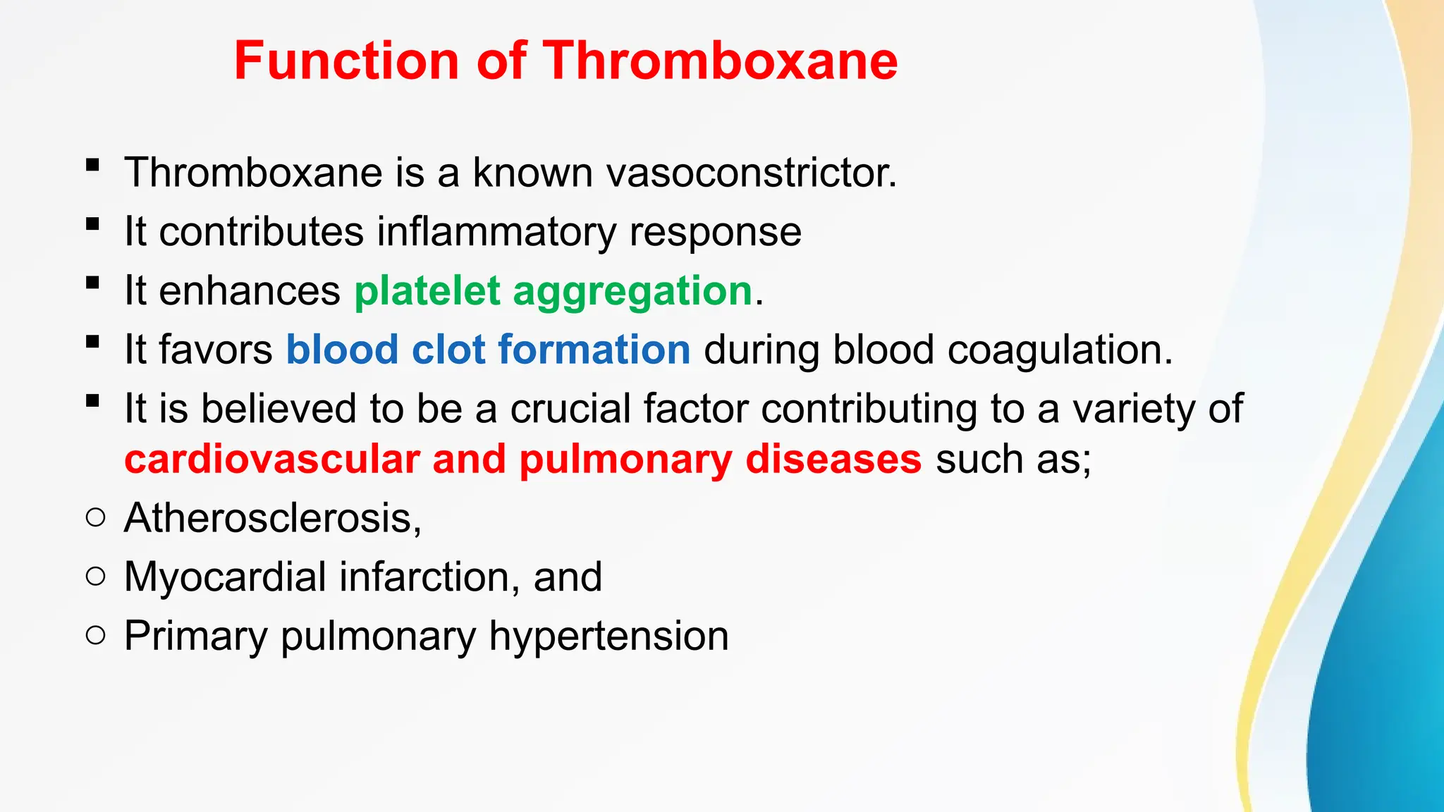 Function of Thromboxane
 Thromboxane is a known vasoconstrictor.
 It contributes inflammatory response
 It enhances platelet aggregation.
 It favors blood clot formation during blood coagulation.
 It is believed to be a crucial factor contributing to a variety of
cardiovascular and pulmonary diseases such as;
o Atherosclerosis,
o Myocardial infarction, and
o Primary pulmonary hypertension
 