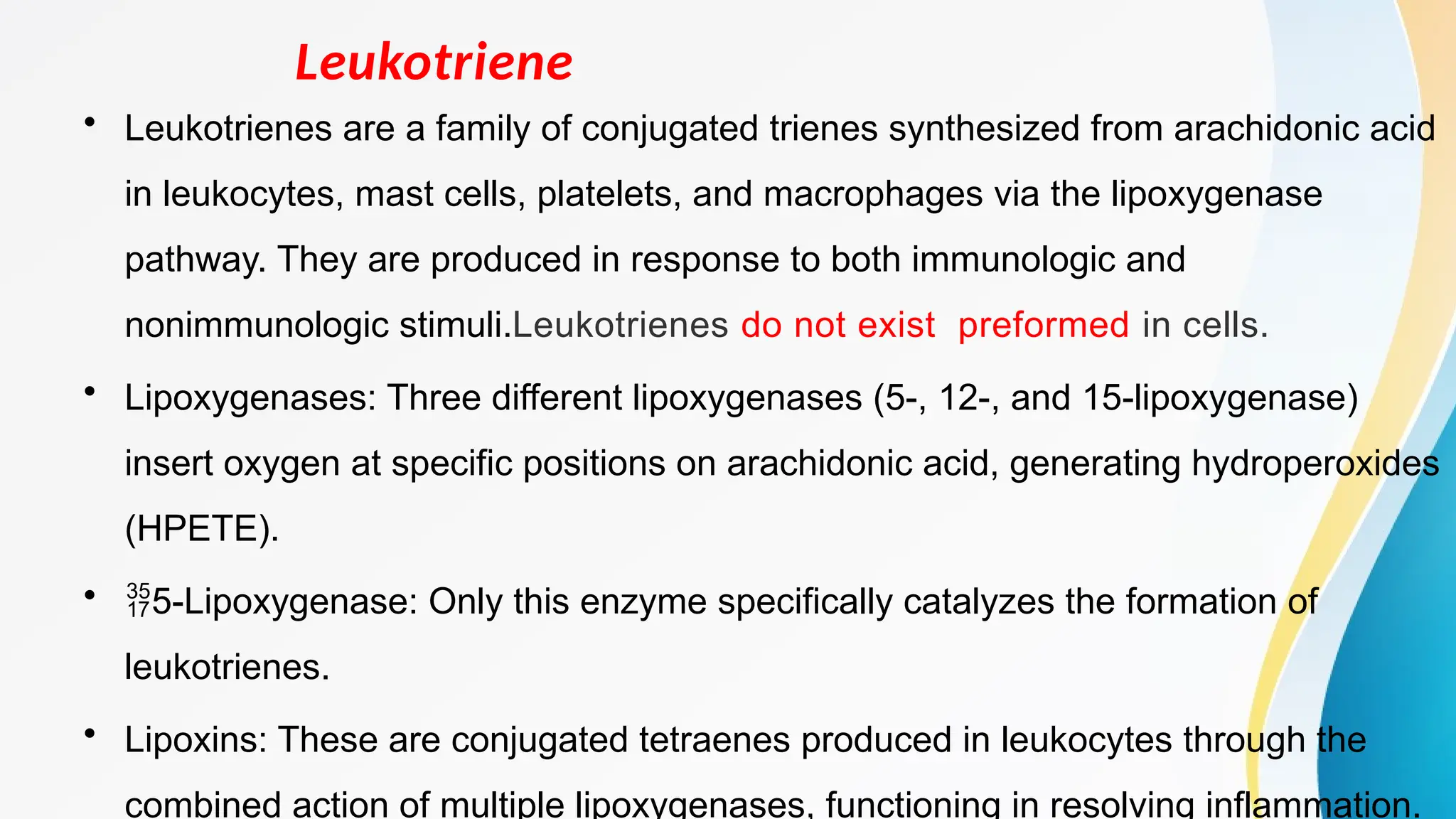 Leukotriene
• Leukotrienes are a family of conjugated trienes synthesized from arachidonic acid
in leukocytes, mast cells, platelets, and macrophages via the lipoxygenase
pathway. They are produced in response to both immunologic and
nonimmunologic stimuli.Leukotrienes do not exist preformed in cells.
• Lipoxygenases: Three different lipoxygenases (5-, 12-, and 15-lipoxygenase)
insert oxygen at specific positions on arachidonic acid, generating hydroperoxides
(HPETE).
• 5-Lipoxygenase: Only this enzyme specifically catalyzes the formation of
leukotrienes.
• Lipoxins: These are conjugated tetraenes produced in leukocytes through the
combined action of multiple lipoxygenases, functioning in resolving inflammation.
 