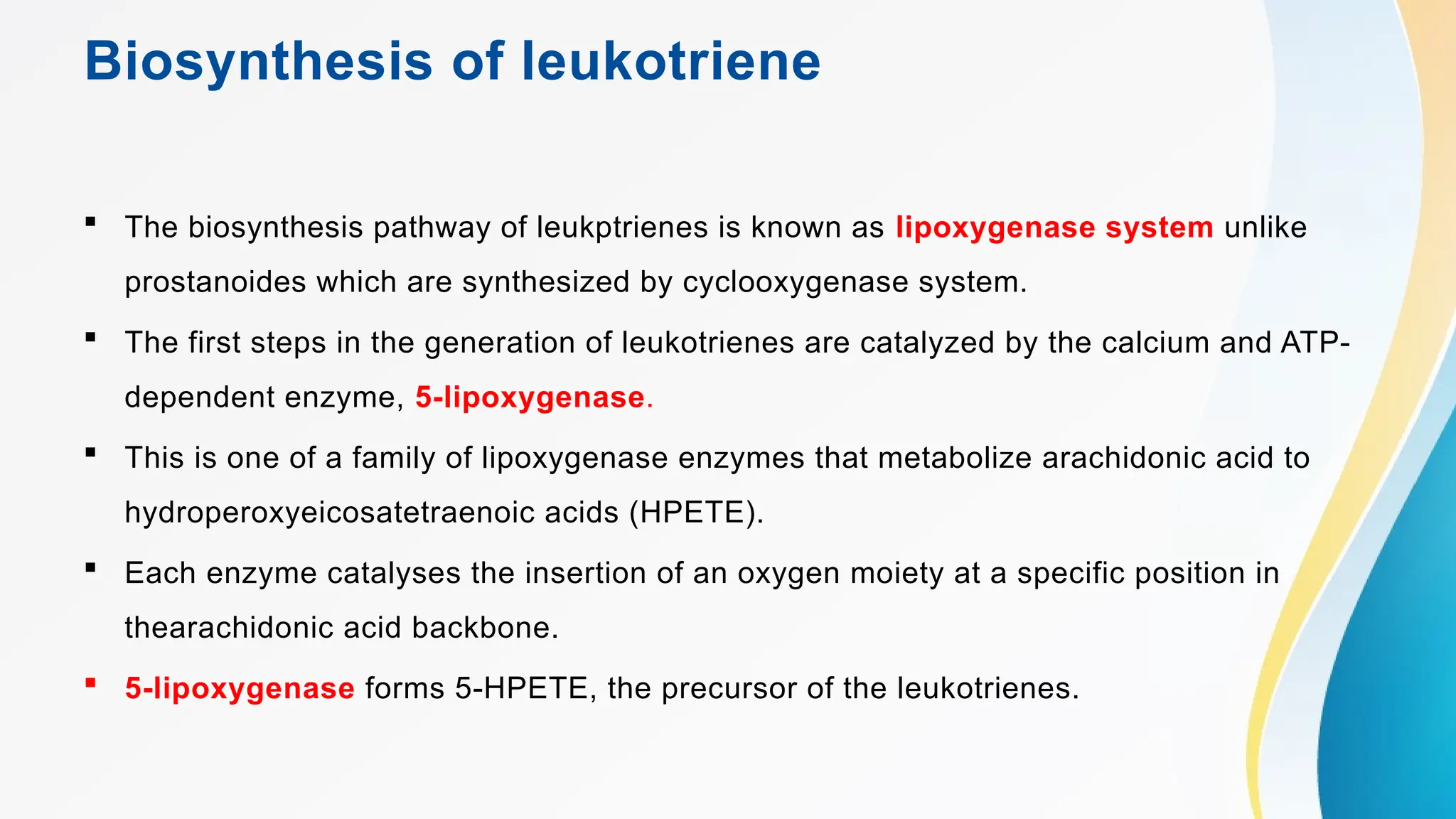 Biosynthesis of leukotriene
 The biosynthesis pathway of leukptrienes is known as lipoxygenase system unlike
prostanoides which are synthesized by cyclooxygenase system.
 The first steps in the generation of leukotrienes are catalyzed by the calcium and ATP-
dependent enzyme, 5-lipoxygenase.
 This is one of a family of lipoxygenase enzymes that metabolize arachidonic acid to
hydroperoxyeicosatetraenoic acids (HPETE).
 Each enzyme catalyses the insertion of an oxygen moiety at a specific position in
thearachidonic acid backbone.
 5-lipoxygenase forms 5-HPETE, the precursor of the leukotrienes.
 