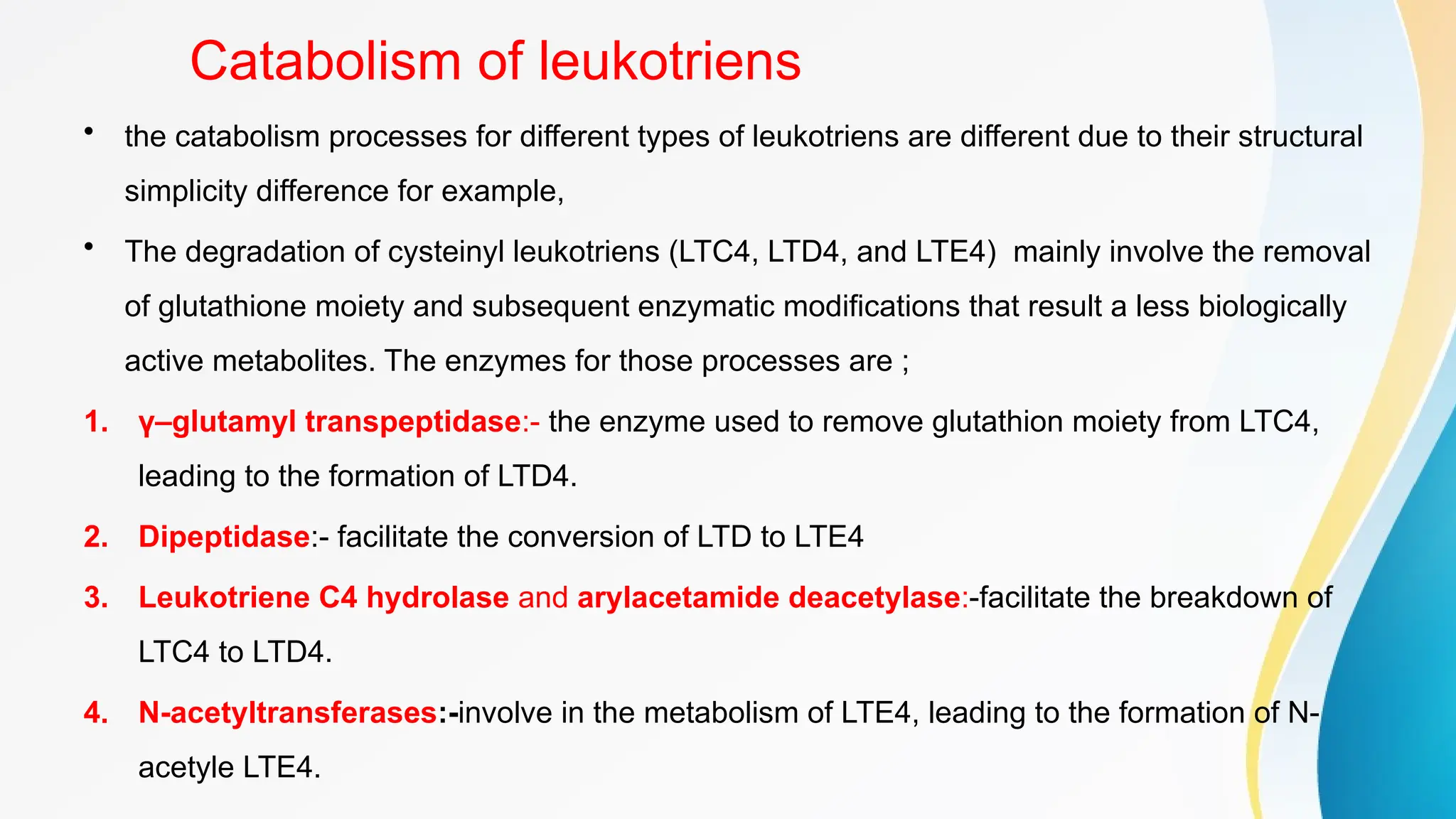 Catabolism of leukotriens
• the catabolism processes for different types of leukotriens are different due to their structural
simplicity difference for example,
• The degradation of cysteinyl leukotriens (LTC4, LTD4, and LTE4) mainly involve the removal
of glutathione moiety and subsequent enzymatic modifications that result a less biologically
active metabolites. The enzymes for those processes are ;
1. γ–glutamyl transpeptidase:- the enzyme used to remove glutathion moiety from LTC4,
leading to the formation of LTD4.
2. Dipeptidase:- facilitate the conversion of LTD to LTE4
3. Leukotriene C4 hydrolase and arylacetamide deacetylase:-facilitate the breakdown of
LTC4 to LTD4.
4. N-acetyltransferases:-involve in the metabolism of LTE4, leading to the formation of N-
acetyle LTE4.
 