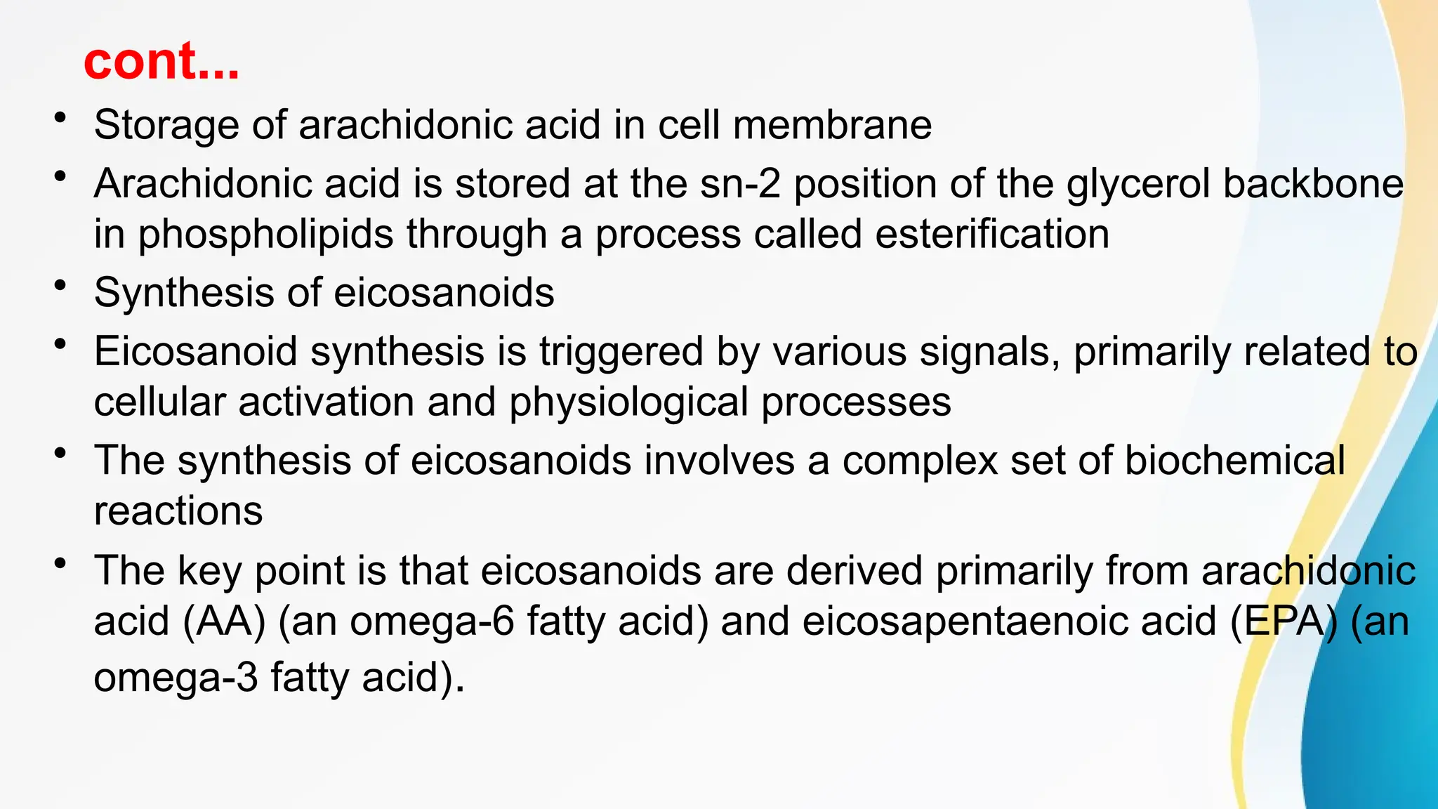cont...
• Storage of arachidonic acid in cell membrane
• Arachidonic acid is stored at the sn-2 position of the glycerol backbone
in phospholipids through a process called esterification
• Synthesis of eicosanoids
• Eicosanoid synthesis is triggered by various signals, primarily related to
cellular activation and physiological processes
• The synthesis of eicosanoids involves a complex set of biochemical
reactions
• The key point is that eicosanoids are derived primarily from arachidonic
acid (AA) (an omega-6 fatty acid) and eicosapentaenoic acid (EPA) (an
omega-3 fatty acid).
 