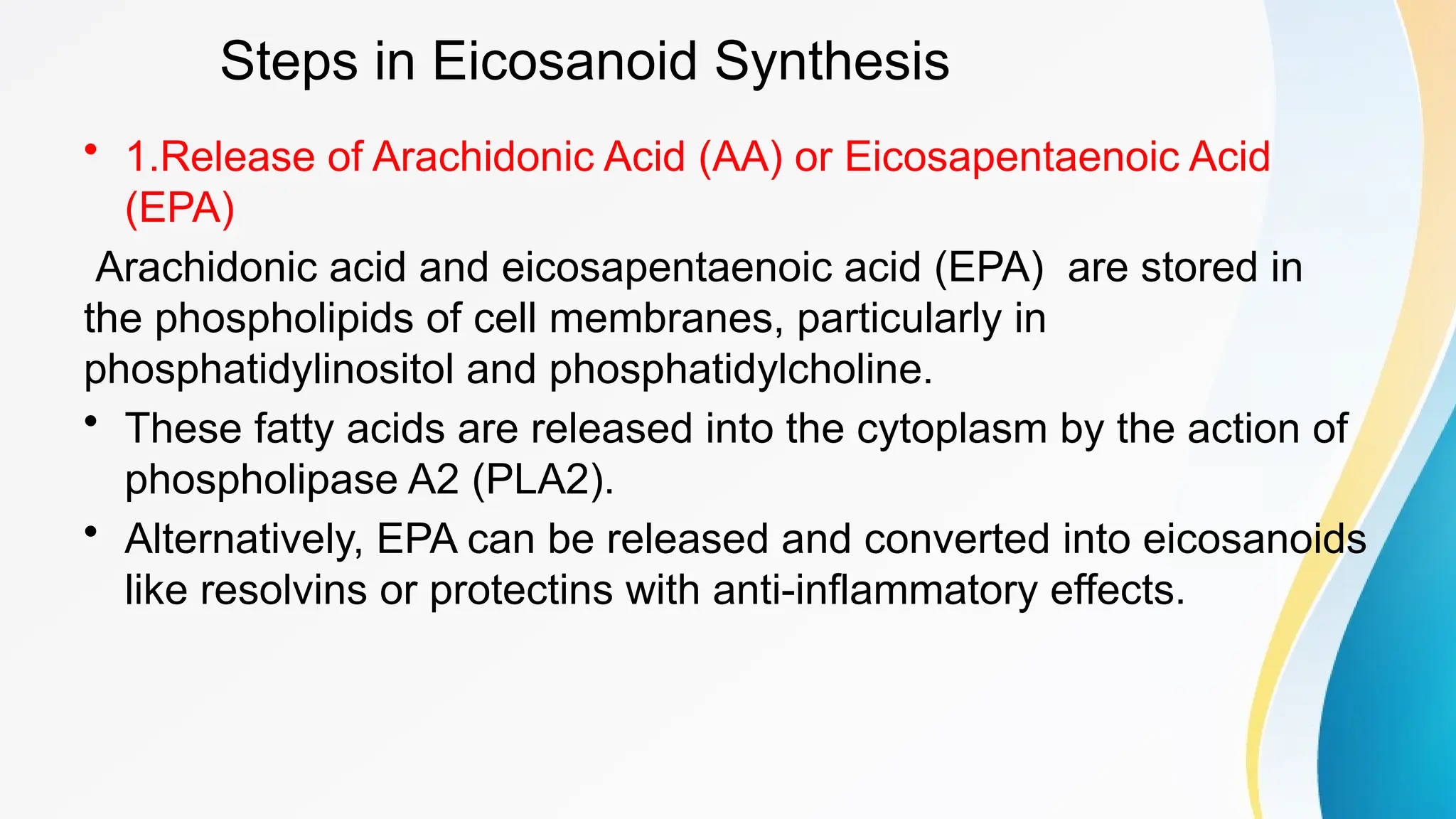 Steps in Eicosanoid Synthesis
• 1.Release of Arachidonic Acid (AA) or Eicosapentaenoic Acid
(EPA)
Arachidonic acid and eicosapentaenoic acid (EPA) are stored in
the phospholipids of cell membranes, particularly in
phosphatidylinositol and phosphatidylcholine.
• These fatty acids are released into the cytoplasm by the action of
phospholipase A2 (PLA2).
• Alternatively, EPA can be released and converted into eicosanoids
like resolvins or protectins with anti-inflammatory effects.
 