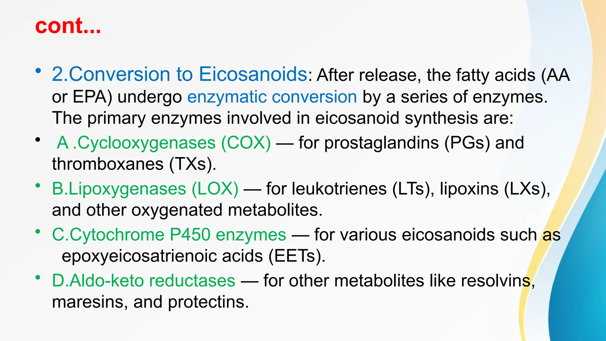 cont...
• 2.Conversion to Eicosanoids: After release, the fatty acids (AA
or EPA) undergo enzymatic conversion by a series of enzymes.
The primary enzymes involved in eicosanoid synthesis are:
• A .Cyclooxygenases (COX) — for prostaglandins (PGs) and
thromboxanes (TXs).
• B.Lipoxygenases (LOX) — for leukotrienes (LTs), lipoxins (LXs),
and other oxygenated metabolites.
• C.Cytochrome P450 enzymes — for various eicosanoids such as
epoxyeicosatrienoic acids (EETs).
• D.Aldo-keto reductases — for other metabolites like resolvins,
maresins, and protectins.
 