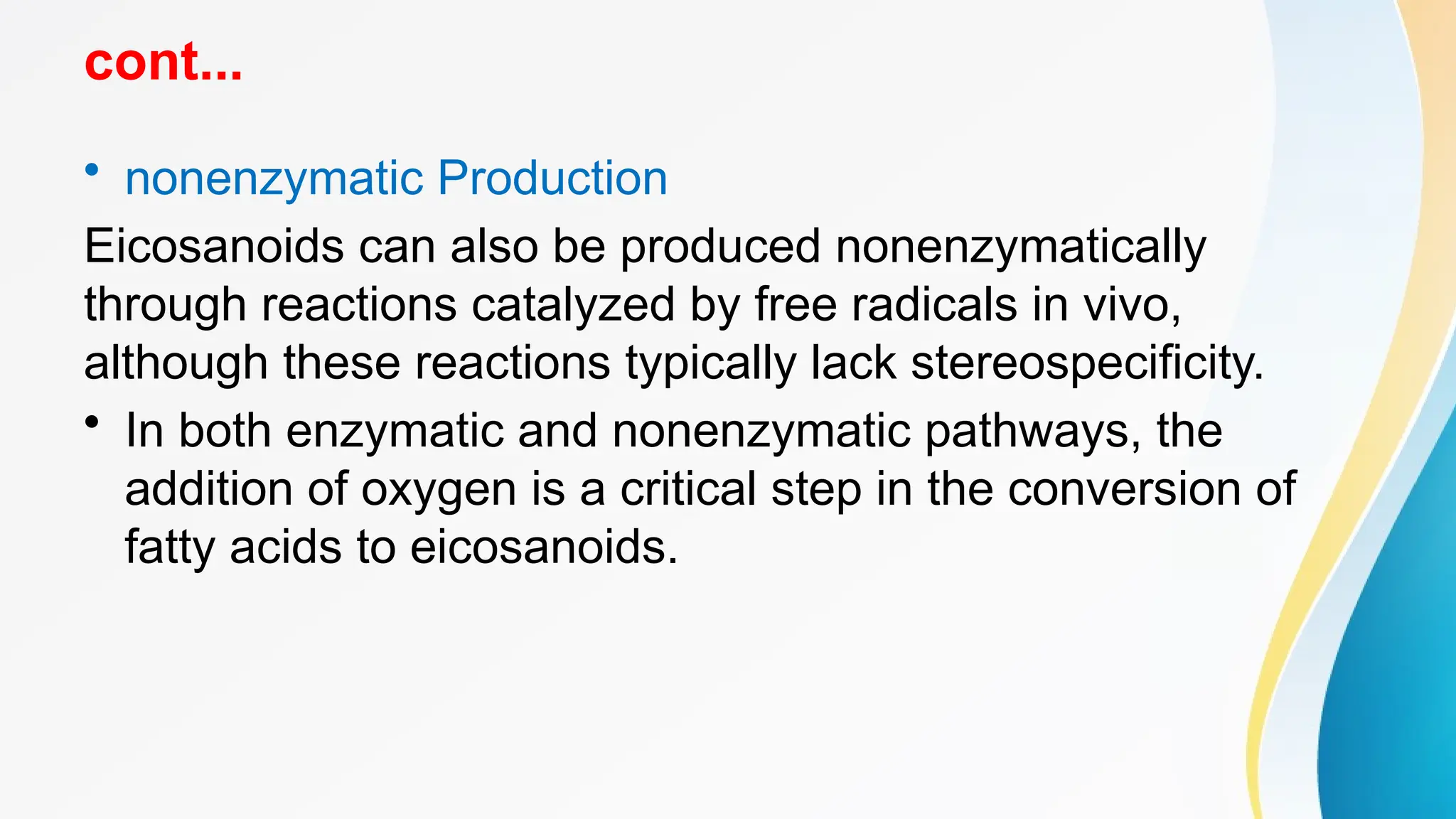 cont...
• nonenzymatic Production
Eicosanoids can also be produced nonenzymatically
through reactions catalyzed by free radicals in vivo,
although these reactions typically lack stereospecificity.
• In both enzymatic and nonenzymatic pathways, the
addition of oxygen is a critical step in the conversion of
fatty acids to eicosanoids.
 