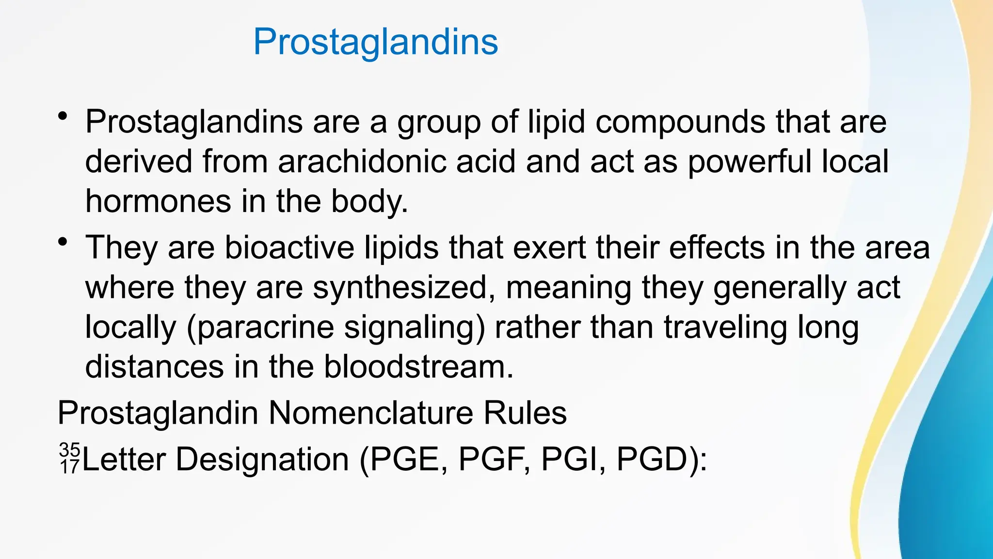 Prostaglandins
• Prostaglandins are a group of lipid compounds that are
derived from arachidonic acid and act as powerful local
hormones in the body.
• They are bioactive lipids that exert their effects in the area
where they are synthesized, meaning they generally act
locally (paracrine signaling) rather than traveling long
distances in the bloodstream.
Prostaglandin Nomenclature Rules
Letter Designation (PGE, PGF, PGI, PGD):
 