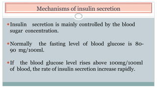 Mechanisms of insulin secretion
⚫Insulin secretion is mainly controlled by the blood
sugar concentration.
⚫Normally the fasting level of blood glucose is 80-
90 mg/100ml.
⚫If the blood glucose level rises above 100mg/100ml
of blood, the rate of insulin secretion increase rapidly.
 