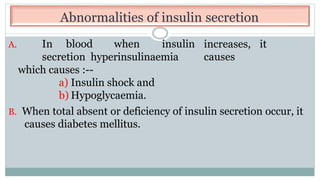 Abnormalities of insulin secretion
increases, it
causes
A. In blood when insulin
secretion hyperinsulinaemia
which causes :--
a) Insulin shock and
b) Hypoglycaemia.
B. When total absent or deficiency of insulin secretion occur, it
causes diabetes mellitus.
 