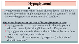 Hypoglycaemi
a
• Hypoglycemia occurs when blood glucose levels fall below 4
mmol/L (normal fasting blood glucose level is 3-5 mmol/l) which
is a very dangerous and sometimes fatal condition.
The most important causes of hypoglycaemia are:
 Hypoglycemia is most common in diabetic patient
whoare treated by insulin, glinides, and sulfonylureas.
 Hypoglycemia is rare in those without diabetes, because there
are many regulatory mechanisms.
 B-Islet cell adenoma or hyperplasia (in infants of
diabetic mothers).
 