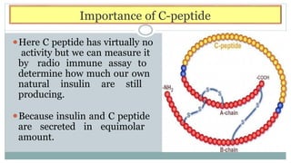 Importance of C-peptide
⚫Here C peptide has virtually no
activity but we can measure it
by radio immune assay to
determine how much our own
natural insulin are still
producing.
⚫Because insulin and C peptide
are secreted in equimolar
amount.
 