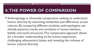 8.THE POWER OF COMPARISON
 Anthropology is inherently comparative, seeking to understand
human diversity by examining similarities and differences across
cultures. By comparing different societies, anthropologists can
identify patterns, trends, and variations in human behavior,
beliefs, and social structures.This comparative approach allows
for a broader understanding of the human experience,
challenging ethnocentric biases and revealing the richness of
human cultural diversity.
 