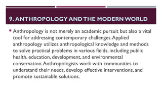 9. ANTHROPOLOGY ANDTHE MODERNWORLD
 Anthropology is not merely an academic pursuit but also a vital
tool for addressing contemporary challenges.Applied
anthropology utilizes anthropological knowledge and methods
to solve practical problems in various fields, including public
health, education, development, and environmental
conservation.Anthropologists work with communities to
understand their needs, develop effective interventions, and
promote sustainable solutions.
 