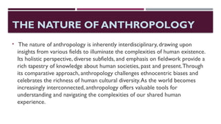 THE NATURE OF ANTHROPOLOGY
 The nature of anthropology is inherently interdisciplinary, drawing upon
insights from various fields to illuminate the complexities of human existence.
Its holistic perspective, diverse subfields, and emphasis on fieldwork provide a
rich tapestry of knowledge about human societies, past and present.Through
its comparative approach, anthropology challenges ethnocentric biases and
celebrates the richness of human cultural diversity.As the world becomes
increasingly interconnected, anthropology offers valuable tools for
understanding and navigating the complexities of our shared human
experience.
 