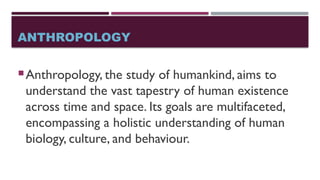 ANTHROPOLOGY
Anthropology, the study of humankind, aims to
understand the vast tapestry of human existence
across time and space. Its goals are multifaceted,
encompassing a holistic understanding of human
biology, culture, and behaviour.
 