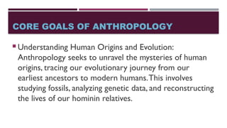 CORE GOALS OF ANTHROPOLOGY
 Understanding Human Origins and Evolution:
Anthropology seeks to unravel the mysteries of human
origins, tracing our evolutionary journey from our
earliest ancestors to modern humans.This involves
studying fossils, analyzing genetic data, and reconstructing
the lives of our hominin relatives.
 