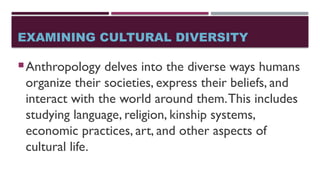 EXAMINING CULTURAL DIVERSITY
Anthropology delves into the diverse ways humans
organize their societies, express their beliefs, and
interact with the world around them.This includes
studying language, religion, kinship systems,
economic practices, art, and other aspects of
cultural life.
 