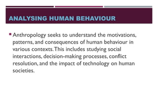 ANALYSING HUMAN BEHAVIOUR
 Anthropology seeks to understand the motivations,
patterns, and consequences of human behaviour in
various contexts.This includes studying social
interactions, decision-making processes, conflict
resolution, and the impact of technology on human
societies.
 