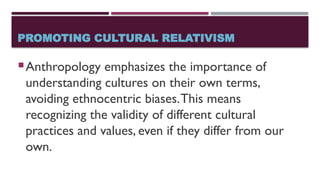PROMOTING CULTURAL RELATIVISM
Anthropology emphasizes the importance of
understanding cultures on their own terms,
avoiding ethnocentric biases.This means
recognizing the validity of different cultural
practices and values, even if they differ from our
own.
 