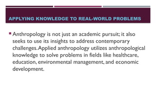 APPLYING KNOWLEDGE TO REAL-WORLD PROBLEMS
 Anthropology is not just an academic pursuit; it also
seeks to use its insights to address contemporary
challenges.Applied anthropology utilizes anthropological
knowledge to solve problems in fields like healthcare,
education, environmental management, and economic
development.
 