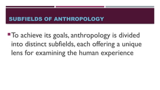 SUBFIELDS OF ANTHROPOLOGY
To achieve its goals, anthropology is divided
into distinct subfields, each offering a unique
lens for examining the human experience
 