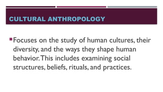 CULTURAL ANTHROPOLOGY
Focuses on the study of human cultures, their
diversity, and the ways they shape human
behavior.This includes examining social
structures, beliefs, rituals, and practices.
 