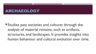 ARCHAEOLOGY
Studies past societies and cultures through the
analysis of material remains, such as artifacts,
structures, and landscapes. It provides insights into
human behaviour and cultural evolution over time.
 