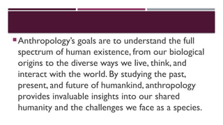 Anthropology’s goals are to understand the full
spectrum of human existence, from our biological
origins to the diverse ways we live, think, and
interact with the world. By studying the past,
present, and future of humankind, anthropology
provides invaluable insights into our shared
humanity and the challenges we face as a species.
 