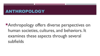 ANTHROPOLOGY
Anthropology offers diverse perspectives on
human societies, cultures, and behaviors. It
examines these aspects through several
subfields
 