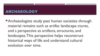 ARCHAEOLOGY
Archaeologists study past human societies through
material remains such as artifac landscape ctures,
and s perspective as artifacts, structures, and
landscapes.This perspective helps reconstruct
historical ways of life and understand cultural
evolution over time.
 