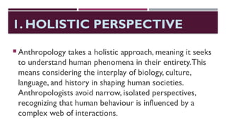 1. HOLISTIC PERSPECTIVE
 Anthropology takes a holistic approach, meaning it seeks
to understand human phenomena in their entirety.This
means considering the interplay of biology, culture,
language, and history in shaping human societies.
Anthropologists avoid narrow, isolated perspectives,
recognizing that human behaviour is influenced by a
complex web of interactions.
 