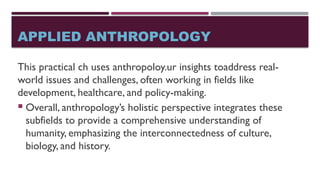 APPLIED ANTHROPOLOGY
This practical ch uses anthropoloy.ur insights toaddress real-
world issues and challenges, often working in fields like
development, healthcare, and policy-making.
 Overall, anthropology’s holistic perspective integrates these
subfields to provide a comprehensive understanding of
humanity, emphasizing the interconnectedness of culture,
biology, and history.
 
