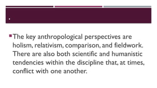 •
The key anthropological perspectives are
holism, relativism, comparison, and fieldwork.
There are also both scientific and humanistic
tendencies within the discipline that, at times,
conflict with one another.
 