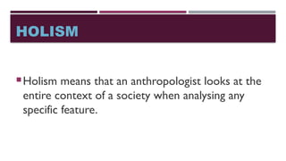 HOLISM
Holism means that an anthropologist looks at the
entire context of a society when analysing any
specific feature.
 