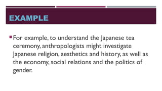 EXAMPLE
For example, to understand the Japanese tea
ceremony, anthropologists might investigate
Japanese religion, aesthetics and history, as well as
the economy, social relations and the politics of
gender.
 