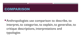 COMPARISON
Anthropologists use comparison to describe, to
interpret, to categorise, to explain, to generalise, to
critique descriptions, interpretations and
typologies
 