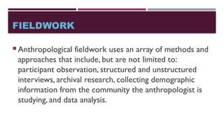 FIELDWORK
 Anthropological fieldwork uses an array of methods and
approaches that include, but are not limited to:
participant observation, structured and unstructured
interviews, archival research, collecting demographic
information from the community the anthropologist is
studying, and data analysis.
 