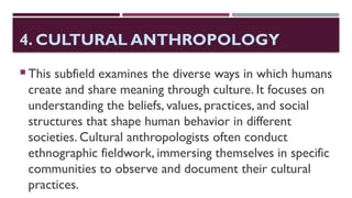 4. CULTURAL ANTHROPOLOGY
 This subfield examines the diverse ways in which humans
create and share meaning through culture. It focuses on
understanding the beliefs, values, practices, and social
structures that shape human behavior in different
societies. Cultural anthropologists often conduct
ethnographic fieldwork, immersing themselves in specific
communities to observe and document their cultural
practices.
 