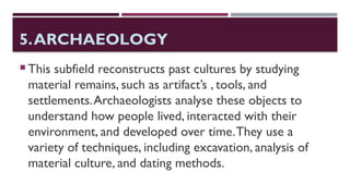 5.ARCHAEOLOGY
 This subfield reconstructs past cultures by studying
material remains, such as artifact’s , tools, and
settlements.Archaeologists analyse these objects to
understand how people lived, interacted with their
environment, and developed over time.They use a
variety of techniques, including excavation, analysis of
material culture, and dating methods.
 