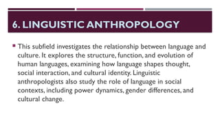 6. LINGUISTIC ANTHROPOLOGY
 This subfield investigates the relationship between language and
culture. It explores the structure, function, and evolution of
human languages, examining how language shapes thought,
social interaction, and cultural identity. Linguistic
anthropologists also study the role of language in social
contexts, including power dynamics, gender differences, and
cultural change.
 