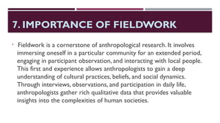 7. IMPORTANCE OF FIELDWORK

Fieldwork is a cornerstone of anthropological research. It involves
immersing oneself in a particular community for an extended period,
engaging in participant observation, and interacting with local people.
This first and experience allows anthropologists to gain a deep
understanding of cultural practices, beliefs, and social dynamics.
Through interviews, observations, and participation in daily life,
anthropologists gather rich qualitative data that provides valuable
insights into the complexities of human societies.
 